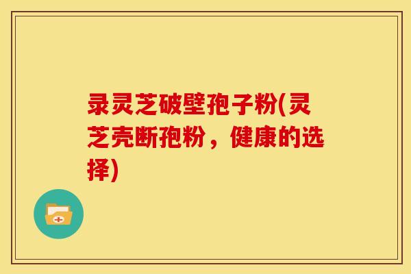 录灵芝破壁孢子粉(灵芝壳断孢粉,健康的选择)