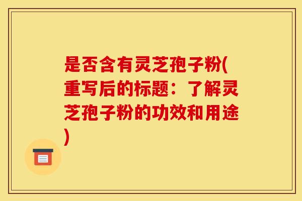 是否含有灵芝孢子粉(重写后的标题:了解灵芝孢子粉的功效和用途)
