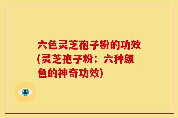 六色灵芝孢子粉的功效(灵芝孢子粉:六种颜色的神奇功效)