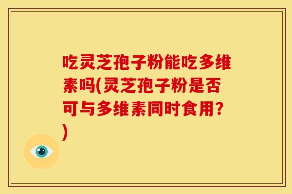 吃灵芝孢子粉能吃多维素吗(灵芝孢子粉是否可与多维素同时食用？)