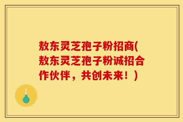 敖东灵芝孢子粉招商(敖东灵芝孢子粉诚招合作伙伴,共创未来!)