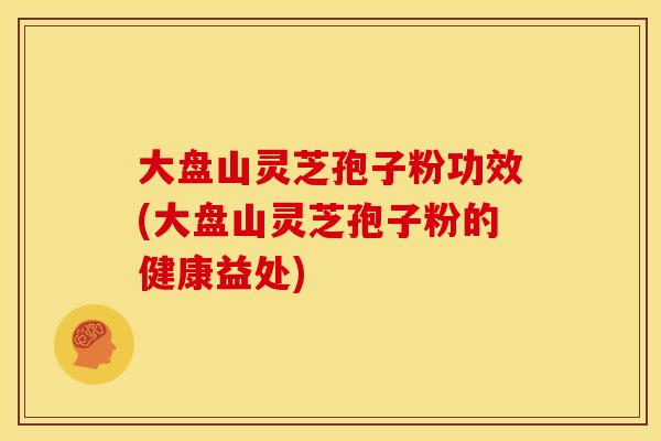 大盘山灵芝孢子粉功效(大盘山灵芝孢子粉的健康益处)