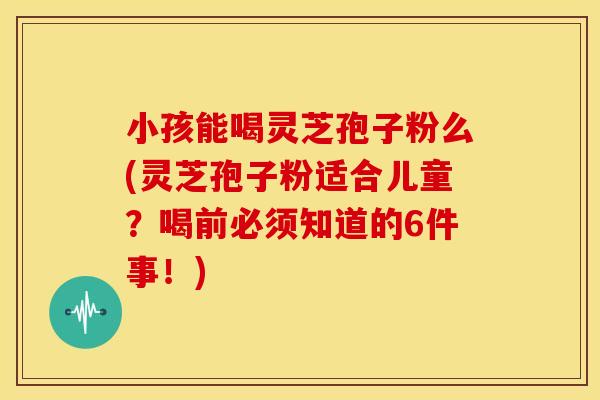 小孩能喝灵芝孢子粉么(灵芝孢子粉适合儿童？喝前必须知道的6件事！)
