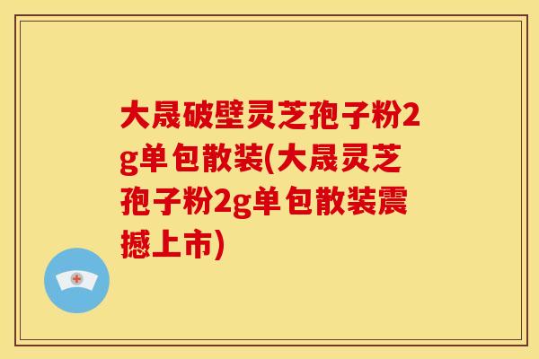 大晟破壁灵芝孢子粉2g单包散装(大晟灵芝孢子粉2g单包散装震撼上市)