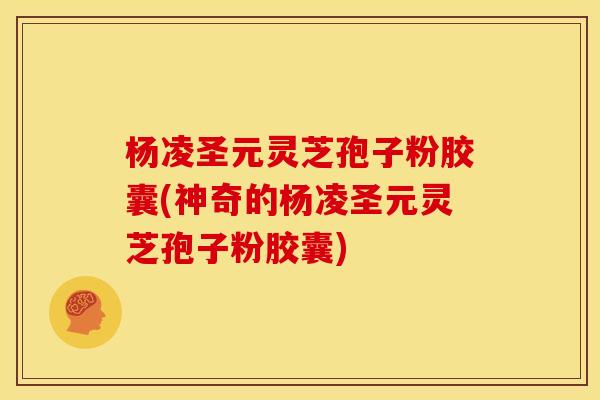 杨凌圣元灵芝孢子粉胶囊(神奇的杨凌圣元灵芝孢子粉胶囊)