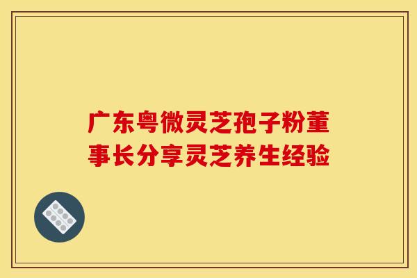 广东粤微灵芝孢子粉董事长分享灵芝养生经验