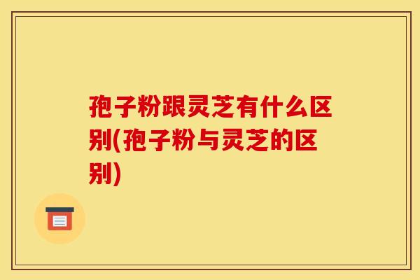 孢子粉跟灵芝有什么区别(孢子粉与灵芝的区别)