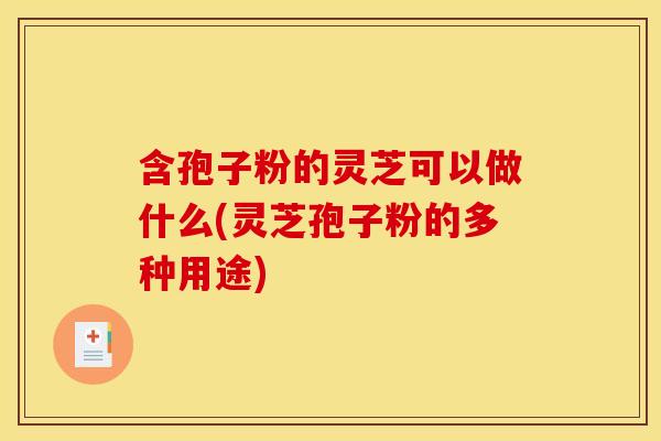 含孢子粉的灵芝可以做什么(灵芝孢子粉的多种用途)