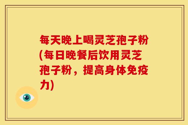 每天晚上喝灵芝孢子粉(每日晚餐后饮用灵芝孢子粉，提高身体免疫力)