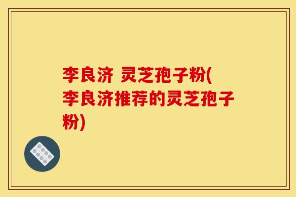 李良济 灵芝孢子粉(李良济推荐的灵芝孢子粉)