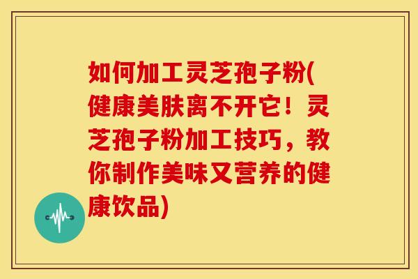 如何加工灵芝孢子粉(健康美肤离不开它！灵芝孢子粉加工技巧，教你制作美味又营养的健康饮品)