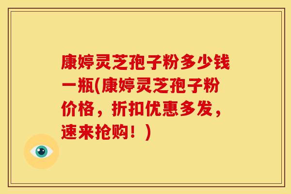 康婷灵芝孢子粉多少钱一瓶(康婷灵芝孢子粉价格,折扣优惠多发,速来抢购!)