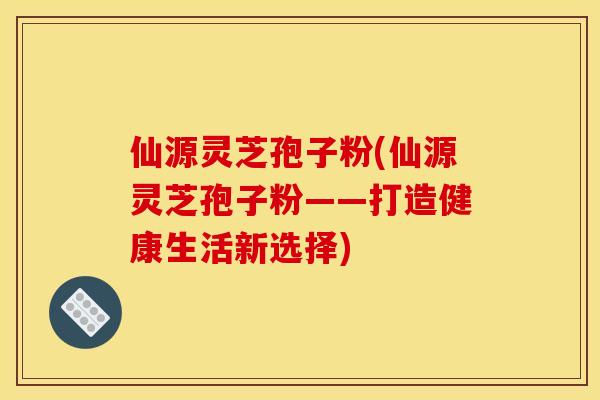 仙源灵芝孢子粉(仙源灵芝孢子粉——打造健康生活新选择)