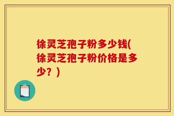 徐灵芝孢子粉多少钱(徐灵芝孢子粉价格是多少？)