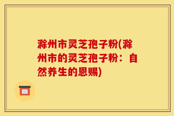滁州市灵芝孢子粉(滁州市的灵芝孢子粉:自然养生的恩赐)