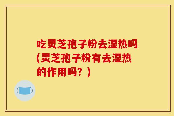 吃灵芝孢子粉去湿热吗(灵芝孢子粉有去湿热的作用吗?)