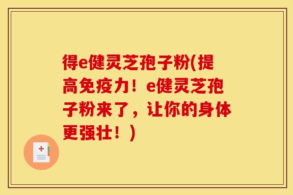 得e健灵芝孢子粉(提高免疫力!e健灵芝孢子粉来了,让你的身体更强壮!)