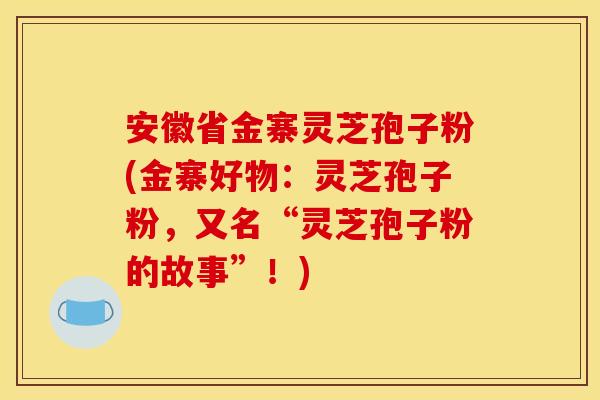 安徽省金寨灵芝孢子粉(金寨好物:灵芝孢子粉,又名“灵芝孢子粉的故事”!)