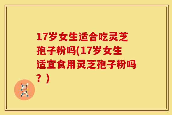 17岁女生适合吃灵芝孢子粉吗(17岁女生适宜食用灵芝孢子粉吗?)