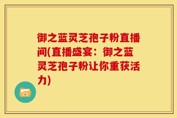 御之蓝灵芝孢子粉直播间(直播盛宴:御之蓝灵芝孢子粉让你重获活力)