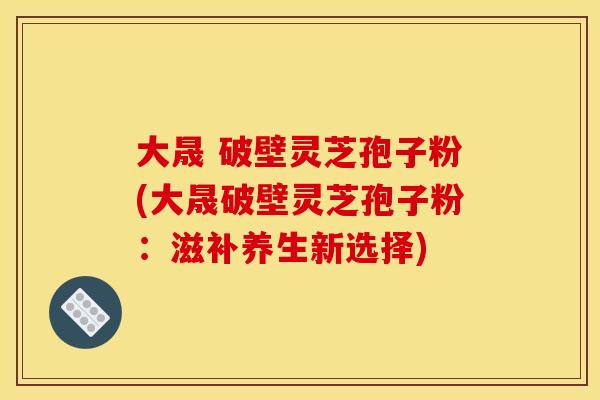 大晟 破壁灵芝孢子粉(大晟破壁灵芝孢子粉:滋补养生新选择)