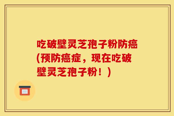 吃破壁灵芝孢子粉防癌(预防癌症,现在吃破壁灵芝孢子粉!)