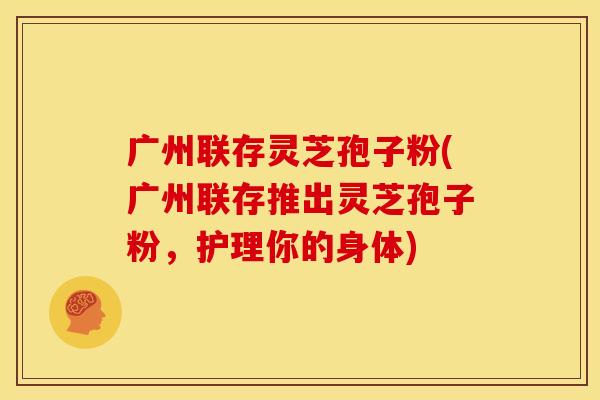 广州联存灵芝孢子粉(广州联存推出灵芝孢子粉,护理你的身体)
