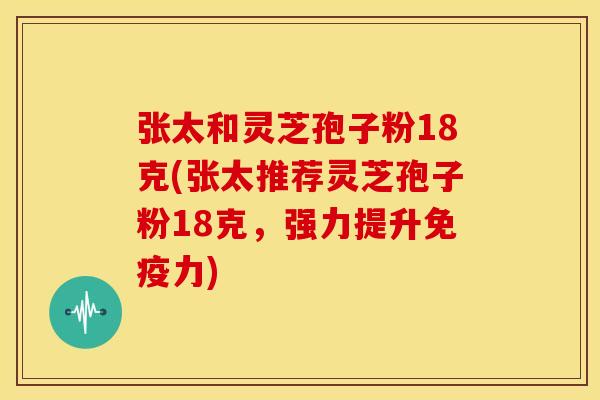 张太和灵芝孢子粉18克(张太推荐灵芝孢子粉18克,强力提升免疫力)