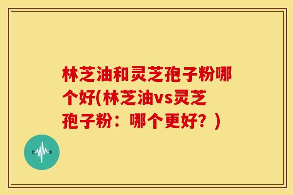 林芝油和灵芝孢子粉哪个好(林芝油vs灵芝孢子粉:哪个更好?)