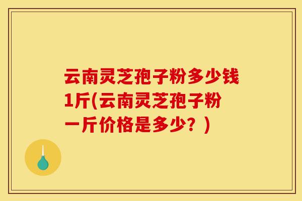 云南灵芝孢子粉多少钱1斤(云南灵芝孢子粉一斤价格是多少？)