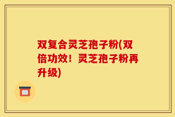双复合灵芝孢子粉(双倍功效!灵芝孢子粉再升级)
