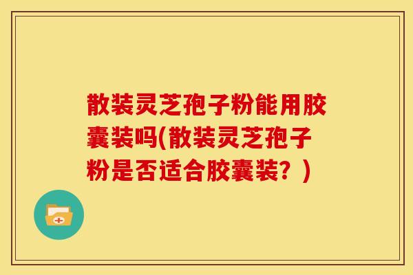 散装灵芝孢子粉能用胶囊装吗(散装灵芝孢子粉是否适合胶囊装?)