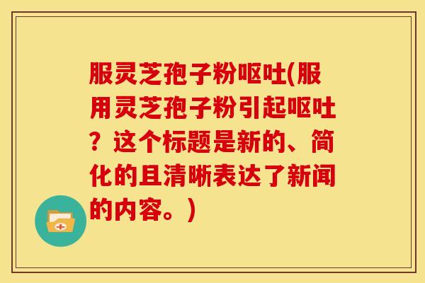 服灵芝孢子粉呕吐(服用灵芝孢子粉引起呕吐?这个标题是新的、简化的且清晰表达了新闻的内容。)