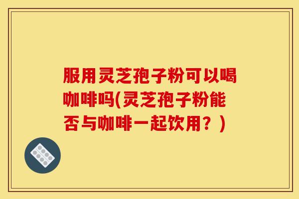 服用灵芝孢子粉可以喝咖啡吗(灵芝孢子粉能否与咖啡一起饮用？)