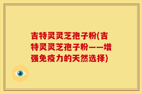 吉特灵灵芝孢子粉(吉特灵灵芝孢子粉——增强免疫力的天然选择)
