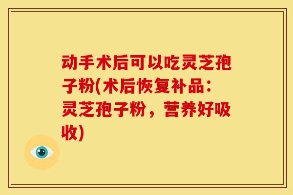 动手术后可以吃灵芝孢子粉(术后恢复补品：灵芝孢子粉，营养好吸收)