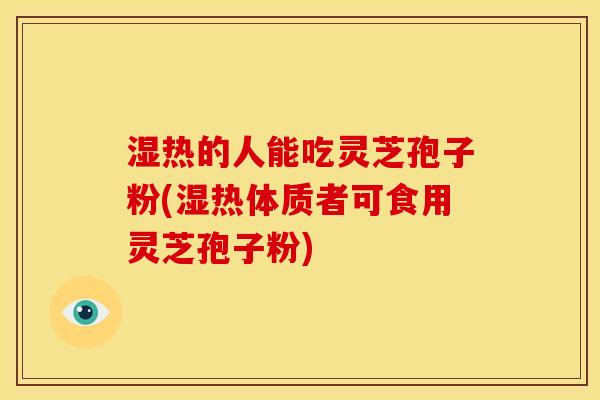 湿热的人能吃灵芝孢子粉(湿热体质者可食用灵芝孢子粉)