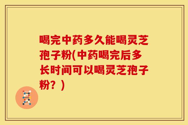 喝完中药多久能喝灵芝孢子粉(中药喝完后多长时间可以喝灵芝孢子粉?)