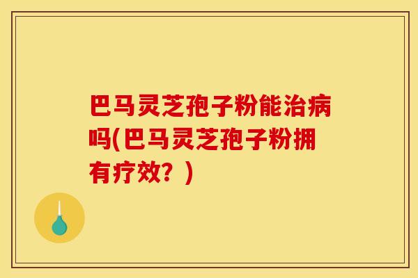 巴马灵芝孢子粉能治病吗(巴马灵芝孢子粉拥有疗效？)