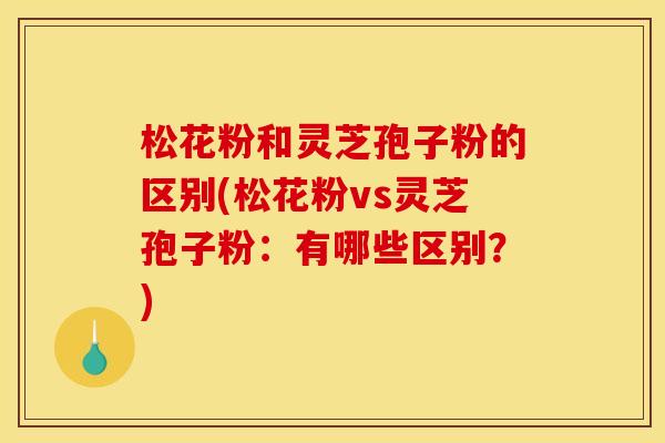 松花粉和灵芝孢子粉的区别(松花粉vs灵芝孢子粉:有哪些区别?)