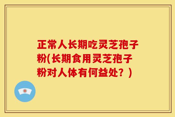 正常人长期吃灵芝孢子粉(长期食用灵芝孢子粉对人体有何益处?)