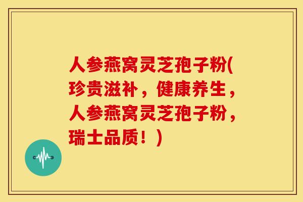 人参燕窝灵芝孢子粉(珍贵滋补，健康养生，人参燕窝灵芝孢子粉，瑞士品质！)