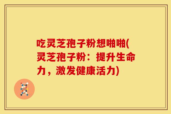 吃灵芝孢子粉想啪啪(灵芝孢子粉:提升生命力,激发健康活力)