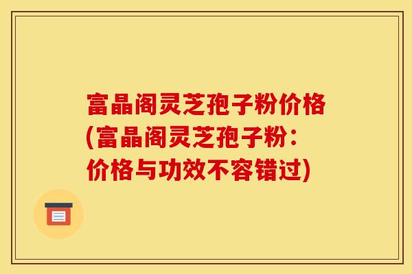 富晶阁灵芝孢子粉价格(富晶阁灵芝孢子粉:价格与功效不容错过)