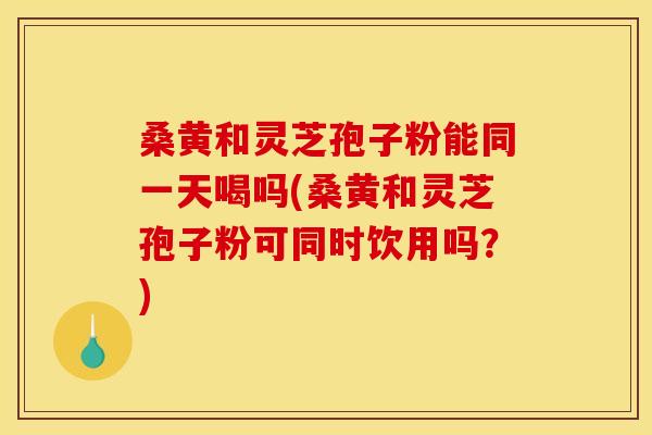 桑黄和灵芝孢子粉能同一天喝吗(桑黄和灵芝孢子粉可同时饮用吗?)