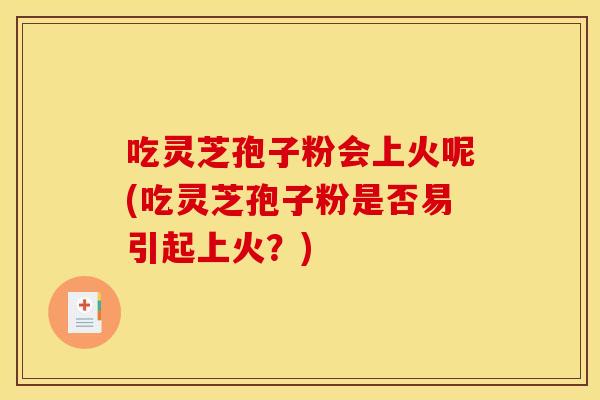 吃灵芝孢子粉会上火呢(吃灵芝孢子粉是否易引起上火?)