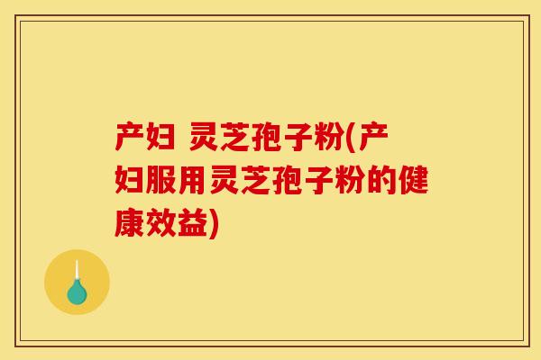 产妇 灵芝孢子粉(产妇服用灵芝孢子粉的健康效益)