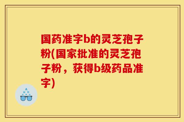 国药准字b的灵芝孢子粉(国家批准的灵芝孢子粉,获得b级药品准字)