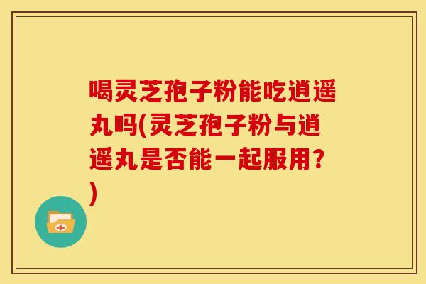 喝灵芝孢子粉能吃逍遥丸吗(灵芝孢子粉与逍遥丸是否能一起服用?)
