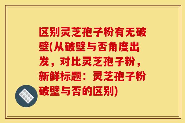 区别灵芝孢子粉有无破壁(从破壁与否角度出发,对比灵芝孢子粉,新鲜标题:灵芝孢子粉破壁与否的区别)